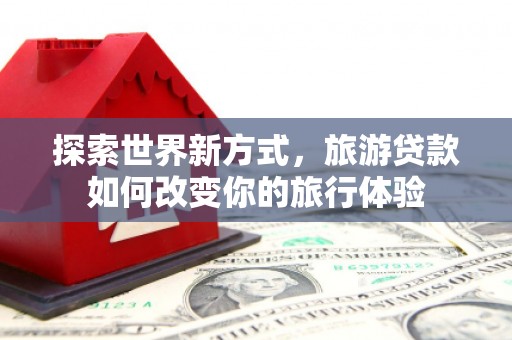 扶余探索世界新方式，旅游贷款如何改变你的旅行体验